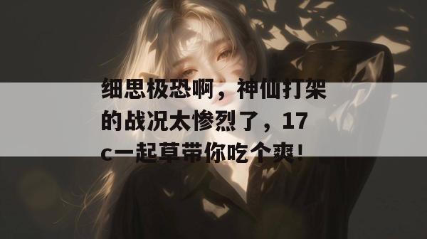 细思极恐啊，神仙打架的战况太惨烈了，17c一起草带你吃个爽！