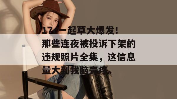 17c一起草大爆发！那些连夜被投诉下架的违规照片全集，这信息量大到我脑壳疼。