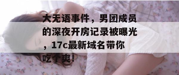 大无语事件，男团成员的深夜开房记录被曝光，17c最新域名带你吃个爽！