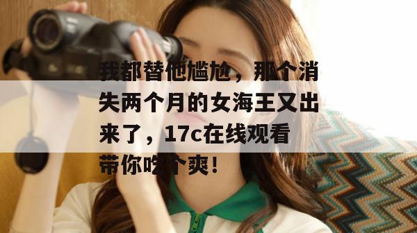 我都替他尴尬，那个消失两个月的女海王又出来了，17c在线观看带你吃个爽！