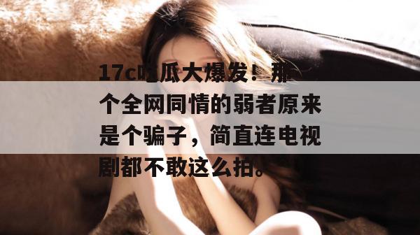 17c吃瓜大爆发！那个全网同情的弱者原来是个骗子，简直连电视剧都不敢这么拍。